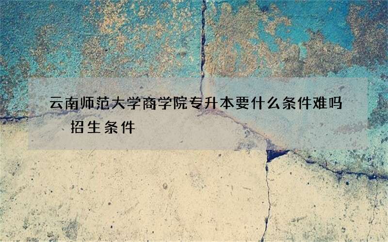 云南师范大学商学院专升本要什么条件难吗 招生条件